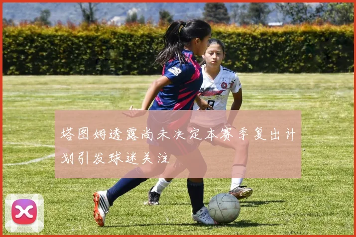 塔图姆透露尚未决定本赛季复出计划引发球迷关注