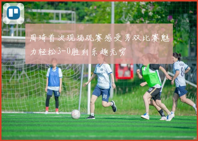 周琦首次现场观赛感受男双比赛魅力轻松3-0胜利乐趣无穷