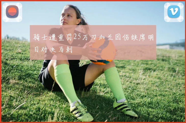 骑士遭重罚25万刀加兰因伤缺席明日对决马刺