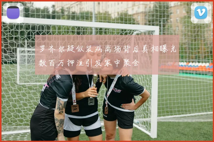 罗齐尔疑似装病离场背后真相曝光数百万押注引发家中聚会