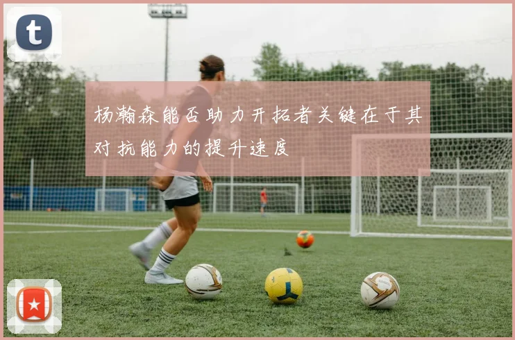 杨瀚森能否助力开拓者关键在于其对抗能力的提升速度
