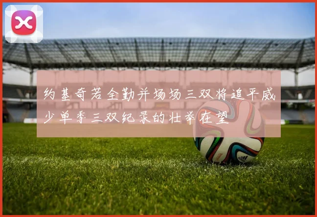 约基奇若全勤并场场三双将追平威少单季三双纪录的壮举在望