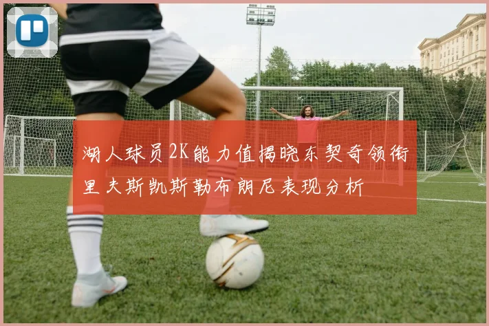 湖人球员2K能力值揭晓东契奇领衔里夫斯凯斯勒布朗尼表现分析