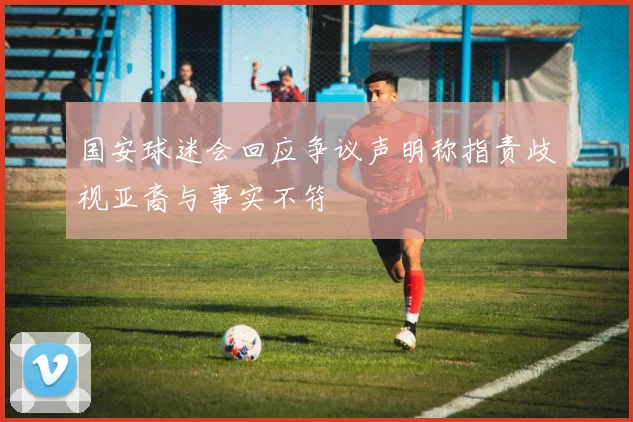 国安球迷会回应争议声明称指责歧视亚裔与事实不符